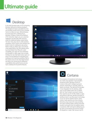 Ultimateguide
10 Windows 10 for Beginners
Desktop
Cortana
In the early formative years of GUI computing,
Windows defined the desktop paradigm.
This background space, populated by icons
and windows would come to form a familiar
’home’ to millions of users. While Windows
8 moved away from a desktop focus,
Windows 10 places it back at the forefront
of PC interaction. Again, you can customise
wallpapers and decorate with shortcuts,
while the traditional taskbar resides below.
The Start menu also returns, while seamless
integration of the Cortana voice assistant and
Action Center for notifications also arrives.
Rather neatly too, Metro apps now behave
more respectfully to the new desktop when
launched. Rather than filling the screen
completely, such apps are now windowed
and resizable to make usage more versatile.
Similarly, the new Task View button opens an
array of virtual desktops for extending your
workspace and improving workflow. Add to
this instant access to the new Edge browser
and Xbox Live connectivity for delivering
unparalleled online performance and you
have a desktop full of powerful features.
The evolution of smartphone technology
has made voice operation more prevalent.
Introduced within Windows Phone 8.1,
Cortana is Microsoft’s intelligent personal
assistant, responding to naturally spoken or
typed commands. That identical functionality
is now integrated into the desktop, called
upon via the taskbar search bar or indeed
with the “Hey Cortana” command. Cortana
then searches your PC for files, folders or apps
and performs tasks like calendar reminders or
sending emails. It uses Bing search technology,
so you can ask for weather reports, sports
scores or web searches just as you would a
friend. By using Cortana this way and telling
’her’ about working habits, interests, favoured
locations and quiet times, this addition grows
in awareness. With settings for addressing you
by name, vocal training and turning Cortana
off altogether, it really is like having a real PA.
 