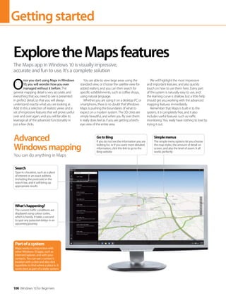 Gettingstarted
100 Windows 10 for Beginners
O
nce you start using Maps in Windows
10, you will wonder how you ever
managed without it before. The
general mapping detail is very accurate, and
everything that you need to see is presented
in perfect detail, so that you will always
understand exactly what you are looking at.
Add to this a selection of realistic views and a
set of impressive features that will prove useful
over and over again, and you will be able to
leverage all of the advanced functionality in
just a few clicks.
You are able to view large areas using the
standard view, or choose the satellite view for
added realism, and you can then search for
specific establishments, such as coffee shops,
using natural language.
Whether you are using it on a desktop PC or
smartphone, there is no doubt that Windows
Maps is pushing the boundaries of what to
expect on a modern system. The 3D cities are
simply beautiful, and when you fly over them
it really does feel as if you are getting a bird’s-
eye view of the entire area.
We will highlight the most impressive
and important features, and also quickly
touch on how to use them here. Every part
of the system is naturally easy to use, and
the learning curve is shallow, but a little help
should get you working with the advanced
mapping features immediately.
Remember that Maps is built in to the
system, it is completely free, and it also
includes useful features such as traffic
monitoring. You really have nothing to lose by
trying it out.
ExploretheMapsfeatures
The Maps app in Windows 10 is visually impressive,
accurate and fun to use. It’s a complete solution
Advanced
Windowsmapping
You can do anything in Maps
Partofasystem
Maps works in conjunction with
other Windows 10 apps, such as
Internet Explorer, and with your
contacts. You can see a contact’s
location with a click and also click
hyperlinks to find where a place is. It
works best as part of a wider system.
What’shappening?
The current traffic conditions are
displayed using colour codes,
which is handy. It takes a second
to spot any potential delays in an
upcoming journey
Search
Type in a location, such as a place
of interest or an exact address
(including the postcode) in the
search bar, and it will bring up
appropriate results
GotoBing
If you do not see the information you are
looking for, or if you want more detailed
information, click this link to go to the
Bing website
Simplemenus
The simple menu options let you choose
the map styles, the amount of detail on
screen, and also the level of zoom. It all
works perfectly
 