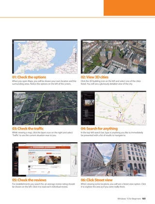 Windows 10 for Beginners 101
01:Checktheoptions
When you open Maps, you will be shown your own location and the
surrounding areas. Notice the options on the left of the screen.
02:View3Dcities
Click the 3D building icon on the left and select one of the cities
listed. You will see a gloriously detailed view of the city.
03:Checkthetraffic
While viewing a map, click the layers icon on the right and select
‘Traffic’ to see the current situation near to you.
04:Searchforanything
In the top-left search bar, type in anything you like to immediately
be presented with a list of results to navigate to.
05:Checkthereviews
For establishments you search for, an average review rating should
be shown on the left. Click it to read each individual review.
06:ClickStreetview
When viewing some locations, you will see a Street view option. Click
it to explore the area as if you were really there.
 
