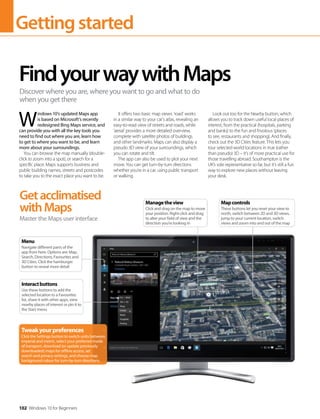 Gettingstarted
102 Windows 10 for Beginners
W
indows 10’s updated Maps app
is based on Microsoft’s recently
redesigned Bing Maps service, and
can provide you with all the key tools you
need to find out where you are, learn how
to get to where you want to be, and learn
more about your surroundings.
You can browse the map manually (double-
click to zoom into a spot), or search for a
specific place. Maps supports business and
public building names, streets and postcodes
to take you to the exact place you want to be.
It offers two basic map views: ’road’ works
in a similar way to your car’s atlas, revealing an
easy-to-read view of streets and roads, while
’aerial’ provides a more detailed overview,
complete with satellite photos of buildings
and other landmarks. Maps can also display a
pseudo 3D view of your surroundings, which
you can rotate and tilt.
The app can also be used to plot your next
move. You can get turn-by-turn directions
whether you’re in a car, using public transport
or walking.
Look out too for the Nearby button, which
allows you to track down useful local places of
interest, from the practical (hospitals, parking
and banks) to the fun and frivolous (places
to see, restaurants and shopping). And finally,
check out the 3D Cities feature. This lets you
tour selected world locations in true (rather
than pseudo) 3D – it’s of more practical use for
those travelling abroad. Southampton is the
UK’s sole representative so far, but it’s still a fun
way to explore new places without leaving
your desk.
FindyourwaywithMaps
Discover where you are, where you want to go and what to do
when you get there
Getacclimatised
withMaps
Master the Maps user interface
Tweakyourpreferences
Click the Settings button to switch units between
imperial and metric, select your preferred mode
of transport, download (or update previously
downloaded) maps for offline access, set
search and privacy settings, and choose map
background colour for turn-by-turn directions.
Menu
Navigate different parts of the
app from here. Options are: Map,
Search, Directions, Favourites and
3D Cities. Click the hamburger
button to reveal more detail
Interactbuttons
Use these buttons to add the
selected location to a Favourites
list, share it with other apps, view
nearby places of interest or pin it to
the Start menu
Mapcontrols
These buttons let you reset your view to
north, switch between 2D and 3D views,
jump to your current location, switch
views and zoom into and out of the map
Managetheview
Click and drag on the map to move
your position. Right-click and drag
to alter your field of view and the
direction you’re looking in
 