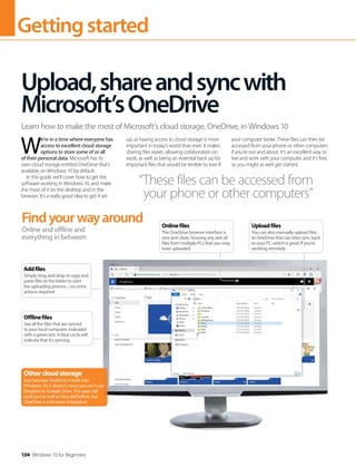 Gettingstarted
104 Windows 10 for Beginners
W
e’re in a time where everyone has
access to excellent cloud storage
options to store some of or all
of their personal data. Microsoft has its
own cloud storage entitled OneDrive that’s
available on Windows 10 by default.
In this guide we’ll cover how to get the
software working in Windows 10, and make
the most of it on the desktop and in the
browser. It’s a really good idea to get it set
up, as having access to cloud storage is more
important in today’s world than ever. It makes
sharing files easier, allowing collaboration on
work, as well as being an essential back up for
important files that would be terrible to lose if
your computer broke. These files can then be
accessed from your phone or other computers
if you’re out and about. It’s an excellent way to
live and work with your computer, and it’s free,
so you might as well get started.
Upload,shareandsyncwith
Microsoft’sOneDrive
Learn how to make the most of Microsoft’s cloud storage, OneDrive, in Windows 10
“These files can be accessed from
your phone or other computers”
Findyourwayaround
Online and offline and
everything in between
Othercloudstorage
Just because OneDrive is built into
Windows 10, it doesn’t mean you can’t use
Dropbox or Google Drive. The apps still
work just as well as they did before, but
OneDrive is a lot more integrated.
Addfiles
Simply drag and drop or copy and
paste files to the folder to start
the uploading process – no extra
actions required
Offlinefiles
See all the files that are synced
to your local computer, indicated
with a green tick. A blue circle will
indicate that it’s syncing
Uploadfiles
You can also manually upload files
to OneDrive that can then sync back
to your PC, which is great if you’re
working remotely
Onlinefiles
The OneDrive browser interface is
nice and clean, housing any and all
files from multiple PCs that you may
have uploaded
 