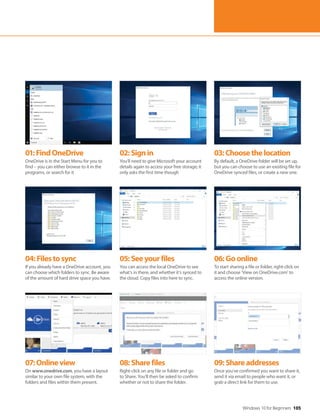 Windows 10 for Beginners 105
04:Filestosync
If you already have a OneDrive account, you
can choose which folders to sync. Be aware
of the amount of hard drive space you have.
07:Onlineview
On www.onedrive.com, you have a layout
similar to your own file system, with the
folders and files within them present.
05:Seeyourfiles
You can access the local OneDrive to see
what’s in there, and whether it’s synced to
the cloud. Copy files into here to sync.
08:Sharefiles
Right-click on any file or folder and go
to Share. You’ll then be asked to confirm
whether or not to share the folder.
06:Goonline
To start sharing a file or folder, right-click on
it and choose ‘View on OneDrive.com’ to
access the online version.
09:Shareaddresses
Once you’ve confirmed you want to share it,
send it via email to people who want it, or
grab a direct link for them to use.
01:FindOneDrive
OneDrive is in the Start Menu for you to
find – you can either browse to it in the
programs, or search for it
02:Signin
You’ll need to give Microsoft your account
details again to access your free storage; it
only asks the first time though
03:Choosethelocation
By default, a OneDrive folder will be set up,
but you can choose to use an existing file for
OneDrive synced files, or create a new one.
 