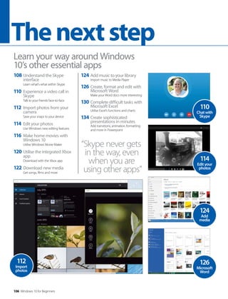 106 Windows 10 for Beginners
Thenextstep
108 Understand the Skype
interface
Learn what’s what within Skype
110 Experience a video call in
Skype
Talk to your friends face-to-face
112 Import photos from your
camera
Save your snaps to your device
114 Edit your photos
Use Windows new editing features
116 Make home movies with
Windows 10
Utilise Windows Movie Maker
120 Utilise the integrated Xbox
app
Download with the Xbox app
122 Download new media
Get songs, films and more
Learn your way around Windows
10’s other essential apps
124 Add music to your library
Import music to Media Player
126 Create, format and edit with
Microsoft Word
Make your Word docs more interesting
130 Complete difficult tasks with
Microsoft Excel
Utilise Excel’s functions and charts
134 Create sophisticated
presentations in minutes
Add transitions, animation, formatting
and more in Powerpoint
“Skype never gets
in the way, even
when you are
using other apps”
124
Add
media
126
Microsoft
Word
112
Import
photos
114
Edit your
photos
110
Chat with
Skype
 