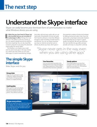 Thenextstep
108 Windows 10 for Beginners
I
t is likely that you have heard of Skype, but
it’s also possible that you are not aware of
the advantages it offers. Perhaps the most
obvious is the ability to save you money, as
you can speak to people around the world for
free every single day. You can also share files,
converse using text or just enjoy the advanced
audio quality the service offers.
The interface is as simple as you could
wish for and it never gets in the way of what
you need to do, even when you are using
other apps. It is worth remembering, though,
that video calls and even audio calls can use
high levels of bandwidth at times, but aside
from that the software is more than efficient
enough to work smoothly on lower-end PCs
and phones. You can use Skype anywhere
you have an internet connection and on
almost any device you have, which gives it
the potential to replace all other technologies
for talking, texting and video chats. If you are
going to be using Skype extensively, however,
we would advise you to invest in a good
quality microphone. We will now show you
the main benefits the app offers and also
provide some tips on using them correctly.
UnderstandtheSkypeinterface
Skype can easily become your dominant form of communication no matter
what Windows device you are using
“Skype never gets in the way, even
when you are using other apps”
ThesimpleSkype
interface
Make Skype work for you
Skypeeverywhere
You do not need to be sat in front of a computer
to use Skype. You can make and receive calls
from a Windows phone and tablet as well, and
potentially dispense with standard voice and
mobile calls altogether.
Groupchats
Skype has the potential to make
conference calling a thing of the
past thanks to the group chat
feature. It is hugely beneficial
Usefulguides
When you first start using Skype,
you will be guided through the
features via simple text-based
panels. They really do work well
Handyoptions
The limited options are more than
enough to let you make Skype work
exactly as you want it to. The interface
does not need tweaking
Yourfavourites
You can set up your favourites to be
displayed front and centre throughout
your Skype experience. Photos will be
included if they have been uploaded
 