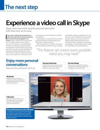 Thenextstep
110 Windows 10 for Beginners
I
f you want a truly personal experience, a
video chat will make the distance between
you and loved ones disappear in an
instant. Skype is perfect for this task because
you can initiate a video chat by clicking
one icon. The interface is so simple that the
visuals of the participants always dominate
the experience. You’ll be able to see and hear
each other, and with enough bandwidth, the
experience will feel exceptional the whole
way through. It offers an experience that will
soon turn you away from mere audio or text
conversations, as they will feel far too shallow
in comparison.
If participants are connected to the internet,
the call will be free and should work just as
efficiently as traditional calls do.
We’ll show you how to initiate a call and use
the minimal features within the app, including
sending files, adding new people to the chat
and much more. The feature set covers every
possible need you may have, and has the
added benefit of being extremely easy to
understand. Skype is capable of many things,
but arguably it is video calling that sits atop all
of the other features, and deservedly so.
ExperienceavideocallinSkype
Skype works best when used for personal video chats
with those who are far away
Enjoymorepersonal
conversations
Skype lets the participants stand out
“The feature set covers every possible
need you may have”
Powerfulhardwareandsoftware
To make the most of your video conversations,
you will need to ensure that you have enough
bandwidth available and that you are using a
decent camera. Most webcams will offer a good
quality experience.
Fullscreen
The other person will see you in
full screen and you can also see
yourself in the small panel to
check your appearance
Beprivate
With these two icons you can
quickly turn off your camera and/
or microphone when you need to
protect your privacy
Seeyourlovedones
It almost feels as if the person you are
talking to is in the same room as you
when you video chat on Skype
Domorethings
This icon lets you send files, add new
people to the chat and send quick text
messages. It is extremely useful
 