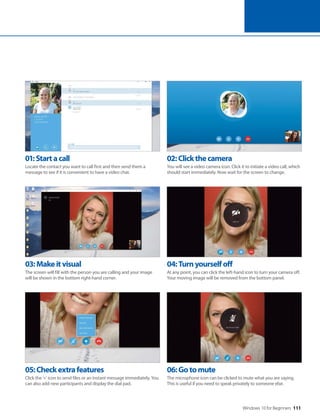Windows 10 for Beginners 111
01:Startacall
Locate the contact you want to call first and then send them a
message to see if it is convenient to have a video chat.
02:Clickthecamera
You will see a video camera icon. Click it to initiate a video call, which
should start immediately. Now wait for the screen to change.
03:Makeitvisual
The screen will fill with the person you are calling and your image
will be shown in the bottom right-hand corner.
04:Turnyourselfoff
At any point, you can click the left-hand icon to turn your camera off.
Your moving image will be removed from the bottom panel.
05:Checkextrafeatures
Click the ‘+’ icon to send files or an instant message immediately. You
can also add new participants and display the dial pad.
06:Gotomute
The microphone icon can be clicked to mute what you are saying.
This is useful if you need to speak privately to someone else.
 