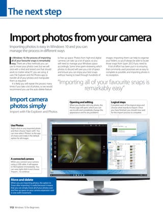 Thenextstep
112 Windows 10 for Beginners
I
n Windows 10, the process of importing
all of your favourite snaps is remarkably
easy. There are a few methods you can
use to move your photos over, but we will
stick with a tried and tested one that should
work no matter what PC you are using. It
uses File Explorer and the Photos app to
transfer all of your photos and manipulate
them as required.
It is likely you will repeat the process many
times if you take a lot of photos, so we would
recommend you use the auto-delete feature
to free up space. Photos from high-end digital
cameras can take up a lot of space, so you
will need to manage your Windows space
accordingly. Some time spent reviewing which
photos to discard will save you a lot of space
and ensure you can enjoy your best snaps
without having to trawl through hundreds of
images. Importing them can help to organise
your folders, so you’ll always be able to locate
those snaps from Spain 2012 if you need to.
A lot of effort has been put in to ensuring
that commonly used processes are as easy to
complete as possible, and importing photos is
no exception.
Importphotosfromyourcamera
Importing photos is easy in Windows 10 and you can
manage the process in different ways
Importcamera
photossimply
Import with File Explorer and Photos
“Importing all of your favourite snaps is
remarkably easy”
Moveanddelete
When you are importing photos, the option to
‘Erase after importing’ is useful because it means
that you can simply move all of your photos over
and free up space on your camera expansion card
in one swift movement.
Aconnectedcamera
When you connect your camera
using a USB cable, it will appear
in File Explorer immediately. You
can now right-click it and choose
‘Import...’ to continue
UsePhotos
Right-click on any imported photo
and then choose ‘Open with’. You
can now select ‘Photos’ as the app
of choice and make it the default
option for all images
Openingandediting
When you double-click any photo, the
Photos app will open, which you can
use to edit and completely change the
appearance and fix any problems
Logicalsteps
Complete each of the logical steps and
choose what exactly to import. Once
you have finished, you should now wait
for the import process to complete
 