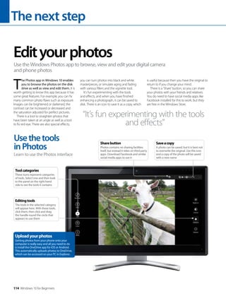 Thenextstep
114 Windows 10 for Beginners
T
he Photos app in Windows 10 enables
you to browse the photos on the disk
drive as well as view and edit them. It is
worth getting to know this app because it has
some great features. For example, you can fix
many common photo flaws such as exposure.
Images can be brightened or darkened, the
contrast can be increased or decreased and
the saturation adjusted for perfect pictures.
There is a tool to straighten photos that
have been taken at an angle as well as a tool
to fix red-eye. There are also special effects;
you can turn photos into black and white
masterpieces, or simulate aging and fading
with various filters and the vignette tool.
It’s fun experimenting with the tools
and effects, and when you have finished
enhancing a photograph, it can be saved to
disk. There is an icon to save it as a copy, which
is useful because then you have the original to
return to if you change your mind.
There is a ‘Share’ button, so you can share
your photos with your friends and relatives.
You do need to have social media apps like
Facebook installed for this to work, but they
are free in the Windows Store.
Edityourphotos
Use the Windows Photos app to browse, view and edit your digital camera
and phone photos
“It’s fun experimenting with the tools
and effects”
Usethetools
inPhotos
Learn to use the Photos interface
Uploadyourphotos
Getting photos from your phone onto your
computer is really easy and all you need to do
is install the OneDrive app for iOS or Android.
This automatically uploads photos to OneDrive,
which can be accessed on your PC in Explorer.
Toolcategories
These icons represent categories
of tools. Select one and then look
to the panel on the right-hand
side to see the tools it contains
Editingtools
The tools in the selected category
will appear here. With these tools,
click them, then click and drag
the handle round the circle that
appears to use them
Saveacopy
A photo can be saved, but it is best not
to overwrite the original. Use this icon
and a copy of the photo will be saved
with a new name
Sharebutton
Photos contains no sharing facilities
itself, but instead it relies on third party
apps. Download Facebook and similar
social media apps to use it
 