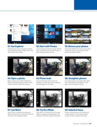 Windows 10 for Beginners 115
04:Openaphoto
Select a photo and it will be loaded into
Photos and automatically resized to fit the
window. Click the edit button (pencil).
07:Usefilters
Select ‘Filters’ on the left and down the
right-hand side will be a strip of thumbnails.
Click each one to apply the effect.
05:Phototools
Down the left side of the screen are
categories of tools; when one is selected,
the tools appear on the right.
08:Trytheeffects
Click ‘Effects’ on the left and on the right
will be a couple of interesting tools. Use
‘Vignette’ to fade the edges of the photo.
06:Straightenphotos
If an image slopes to one side, select ‘Basic
fixes’ on the left and ‘Straighten’ on the
right. Click and drag the control.
09:Selectivefocus
Choose ‘Selective focus’ on the right and
a circle appears on the image. Drag the
handles to blur or sharpen the image.
01:UseExplorer
Any photo you see in an Explorer window
can be opened in Photos. Right-click it and
select ‘Open with, Photos‘.
02:StartwithPhotos
You can also go to the Start menu, click All
apps, scroll down to P and click Photos to
open the app without a photo.
03:Browseyourphotos
If you open Photos on its own, you can then
browse the photos on the disk and view
thumbnail images of them.
 