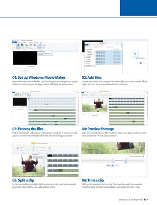 Windows 10 for Beginners 117
05:Splitaclip
In the top toolbar click Edit. With a point in a clip selected using the
playhead, click Split to cut a clip at that point.
06:Trimaclip
With a clip selected, click on the Trim tool. Beneath the monitor
window, drag the start and end bars inward to shorten a clip.
03:Processthefiles
Video thumbnails will appear in the library window. A clock icon will
appear over the thumbnails while the files are being processed.
04:Previewfootage
Clips are separated by a film reel icon. Click on a clip to select it and
click anywhere on that clip to view it.
01:SetupWindowsMovieMaker
Open Windows Movie Maker, click the Project tab and pick an aspect
ratio that matches your footage, which will likely be widescreen.
02:Addfiles
Locate the folder that contains the video files you want to edit. Most
video formats are compatible with the software.
 