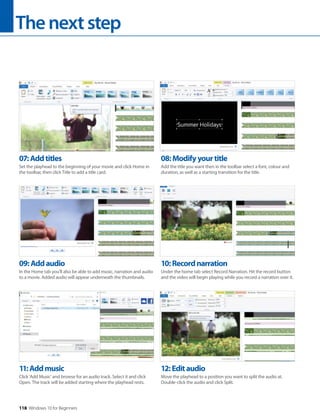 Thenextstep
118 Windows 10 for Beginners
11:Addmusic
Click ‘Add Music’ and browse for an audio track. Select it and click
Open. The track will be added starting where the playhead rests.
12:Editaudio
Move the playhead to a position you want to split the audio at.
Double-click the audio and click Split.
09:Addaudio
In the Home tab you’ll also be able to add music, narration and audio
to a movie. Added audio will appear underneath the thumbnails.
10:Recordnarration
Under the home tab select Record Narration. Hit the record button
and the video will begin playing while you record a narration over it.
07:Addtitles
Set the playhead to the beginning of your movie and click Home in
the toolbar, then click Title to add a title card.
08:Modifyyourtitle
Add the title you want then in the toolbar select a font, colour and
duration, as well as a starting transition for the title.
 