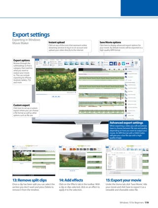 Windows 10 for Beginners 119
13:Removesplitclips
Once a clip has been split you can select the
section you don’t want and press Delete to
remove it from the timeline.
14:Addeffects
Click on the Effects tab in the toolbar. With
a clip or clips selected, click on an effect to
apply it to the selection.
15:Exportyourmovie
Under the Home tab click ‘Save Movie’, title
your movie and click Save to export it as a
viewable and shareable video file.
Exportsettings
Exporting in Windows
Movie Maker
Advancedexportsettings
When exporting a video you will sometimes
have to choose between file size and quality,
depending on how you want to output your
movie. An MP4 format with a H264 Codex
will give you a low file size with a high-
quality image.
Customexport
Click here to set up a custom
export where you can choose
a file format as well as other
options such as file size
Exportoptions
Browse through the
subheadings to find a
category that matches
what you want to
output your movie
to. This can include
exporting for iPhone,
Android, tablets, TVs
and more
SaveMovieoptions
Click here to display advanced export options for
your movie. By default movies will be exported in a
high-quality MP4 format
Instantupload
Click on any of the icons that represent online
streaming services to log in to an account and
upload your video directly to the internet
 