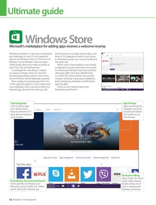 Ultimateguide
12 Windows 10 for Beginners
Verticalscrolling
Quite simply, this minor
tweak makes viewing
lengthy listings much
more in keeping with
Windows convention
TopCategories
Links to Home, Apps
(non-game), Game,
Music and Movies & TV
keep general navigation
more intuitive
Downloads,AccountandSearch
Check pending downloads, your
Microsoft account profile and indeed
search directly for a desired app
Applistings
Apps are itemised by
categories and picks,
providing full details
and reviews as you
click through
Windows 8 ushered in a new way to download
and install apps on your PC and supported
devices: the Windows Store. For the launch of
Windows 10, the Windows Store was given
a Beta facelift, which was made accessible as
part of the OS’s technical preview.
So, although the new design is subject
to ongoing changes, when you click that
shopping bag taskbar button or Start menu
tile, we think you will be pleasantly surprised.
Most notably, the general layout from the
’Home’ page throughout is much cleaner and
more organised, with a carousel of latest and
featured apps along the top. Here you will
also find links to core Apps, Games, Music and
Music & TV categories, as well as quick access
to download queues, your account profile and
the search bar.
What’s more is that scrolling is now vertical,
as opposed to purely horizontal, and far easier
to browse personal picks, top charts and best-
rated apps. With more than 206,000 listed
as of April 2015, these intuitive and cosmetic
changes should go a long way to delighting
both contributing developers and Windows
app fans alike!
Check out the interface below and
familiarise yourself with it.
Microsoft’s marketplace for adding apps receives a welcome revamp
WindowsStore
 