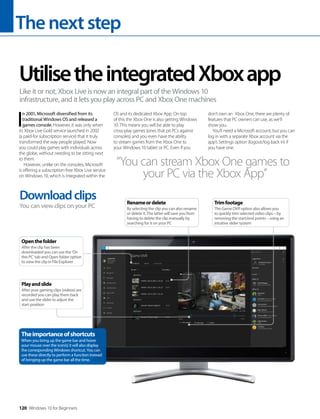 Thenextstep
120 Windows 10 for Beginners
I
n 2001, Microsoft diversified from its
traditional Windows OS and released a
games console. However, it was only when
its Xbox Live Gold service launched in 2002
(a paid-for subscription service) that it truly
transformed the way people played. Now
you could play games with individuals across
the globe, without needing to be sitting next
to them.
However, unlike on the consoles, Microsoft
is offering a subscription-free Xbox Live service
on Windows 10, which is integrated within the
OS and its dedicated Xbox App. On top
of this the Xbox One is also getting Windows
10. This means you will be able to play
cross-play games (ones that pit PCs against
consoles) and you even have the ability
to stream games from the Xbox One to
your Windows 10 tablet or PC. Even if you
don’t own an Xbox One, there are plenty of
features that PC owners can use, as we’ll
show you.
You’ll need a Microsoft account, but you can
log in with a separate Xbox account via the
app’s Settings option (logout/log back in) if
you have one.
UtilisetheintegratedXboxapp
Like it or not, Xbox Live is now an integral part of the Windows 10
infrastructure, and it lets you play across PC and Xbox One machines
“You can stream Xbox One games to
your PC via the Xbox App”
Downloadclips
You can view clips on your PC
Theimportanceofshortcuts
When you bring up the game bar and hover
your mouse over the icon(s) it will also display
the corresponding Windows shortcut. You can
use these directly to perform a function instead
of bringing up the game bar all the time.
Openthefolder
After the clip has been
downloaded you can use the ‘On
this PC’ tab and Open folder option
to view the clip in File Explorer
Playandslide
After your gaming clips (videos) are
recorded you can play them back
and use the slider to adjust the
start position
Trimfootage
The Game DVR option also allows you
to quickly trim selected video clips – by
removing the start/end points – using an
intuitive slider system
Renameordelete
By selecting the clip you can also rename
or delete it. The latter will save you from
having to delete the clip manually by
searching for it on your PC
 