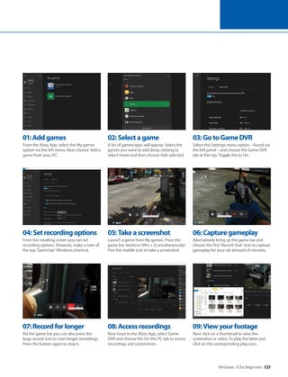 Windows 10 for Beginners 121
04:Setrecordingoptions
From the resulting screen you can set
recording options. However, make a note of
the top ‘Game bar’ Windows shortcut.
07:Recordforlonger
Via the game bar you can also press the
large record icon to start longer recordings.
Press the button again to stop it.
05:Takeascreenshot
Launch a game from My games. Press the
game bar shortcut (Win + G simultaneously).
Pick the middle icon to take a screenshot.
08:Accessrecordings
Now head to the Xbox App, select Game
DVR and choose the On this PC tab to access
recordings and screenshots.
06:Capturegameplay
Alternatively bring up the game bar and
choose the first ‘Record that’ icon to capture
gameplay for your set amount of minutes.
09:Viewyourfootage
Next click on a thumbnail to view the
screenshot or video. To play the latter just
click on the corresponding play icon.
01:Addgames
From the Xbox App, select the My games
option via the left menu. Next choose ‘Add a
game from your PC’.
02:Selectagame
A list of games/apps will appear. Select the
games you want to add (keep clicking to
select more) and then choose Add selected.
03:GotoGameDVR
Select the Settings menu option – found via
the left panel – and choose the Game DVR
tab at the top. Toggle this to On.
 