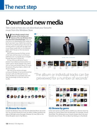 Thenextstep
122 Windows 10 for Beginners
W
e have already covered a basic
overview of the interface and
features of the new Windows Store,
as well as how to download apps. Here, our
core focus is on downloading new media, and
by this we mean music. Rather than covering
Film and TV as well, focusing on the music side
of things will tie in nicely with the ‘Add music
to your library’ guide that’s on the following
pages, which focuses on the new Groove
Music app.
We’ll mostly showcase the Music section
of the Store, and how easy it is to find your
preferred music. It is equally easy to navigate
through films and TV shows too.
On top of this we will look at how to
preview music before purchasing (which is a
system used on all the popular music clients
such as iTunes and Amazon Music). Of course,
the process of buying singles or albums will
also be covered.
Like most of the services and apps
running on Windows 10, we recommend that
you log in with your Microsoft account,
as this will allow you to purchase music and
take full advantage of what the Store has
to offer.
Downloadnewmedia
Take a look at how you can download your favourite
music from the Windows Store
“The album or individual tracks can be
previewed for a number of seconds”
01:Browseformusic
Launch the Windows Store and click the dedicated Music tab at the
top. You can then browse for music by either scrolling up/down the
page or left/right across the page. However, for now, click on the
Show All option next to Top Albums.
02:Browsebygenre
In the next section you’ll be able to whittle your selection down by
clicking on a Genre option from the left pane. For example, choose
Rock/Indie. This will present more choices, broken down into your
favourite class of music. Pick an album by clicking on a thumbnail.
 