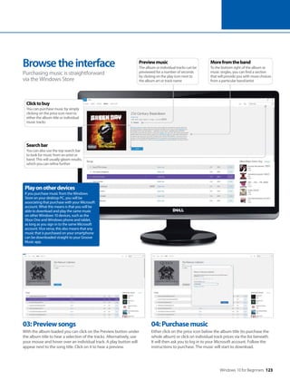 Windows 10 for Beginners 123
03:Previewsongs
With the album loaded you can click on the Preview button under
the album title to hear a selection of the tracks. Alternatively, use
your mouse and hover over an individual track. A play button will
appear next to the song title. Click on it to hear a preview.
04:Purchasemusic
Either click on the price icon below the album title (to purchase the
whole album) or click on individual track prices via the list beneath.
It will then ask you to log in to your Microsoft account. Follow the
instructions to purchase. The music will start to download.
Browsetheinterface
Purchasing music is straightforward
via the Windows Store
Playonotherdevices
If you purchase music from the Windows
Store on your desktop PC, you will be
associating that purchase with your Microsoft
account. What this means is that you will be
able to download and play the same music
on other Windows 10 devices, such as the
Xbox One and Windows phone and tablet,
as long as you sign in to the same Microsoft
account. Vice versa, this also means that any
music that is purchased on your smartphone
can be downloaded straight to your Groove
Music app.
Morefromtheband
To the bottom right of the album or
music singles, you can find a section
that will provide you with more choices
from a particular band/artist
Previewmusic
The album or individual tracks can be
previewed for a number of seconds
by clicking on the play icon next to
the album art or track name
Clicktobuy
You can purchase music by simply
clicking on the price icon next to
either the album title or individual
music tracks
Searchbar
You can also use the top search bar
to look for music from an artist or
band. This will usually gleam results,
which you can refine further
 