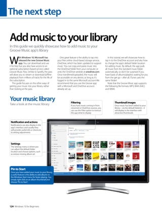 Thenextstep
124 Windows 10 for Beginners
W
ith Windows 10, Microsoft has
released the new Groove Music
app. You can download and use
it for free, but you also have access to an
optional subscription-based service called
Groove Music Pass. Similar to Spotify, the pass
will allow you to stream or download (offline
playback) from millions of tracks for the life of
the subscription.
This guide focuses on the other ways of
getting your music into your library, rather
than looking at the pass.
One great feature is the ability to tap into
your free online cloud-based storage service,
OneDrive, which has been updated to support
music. You can copy and paste music into
the OneDrive folder from your computer or
onto the OneDrive wesbite at onedrive.com.
Once transferred/uploaded, the music will
be accessible on any device, as long as it’s
logged in to the same Microsoft account We
recommend that you use the Groove app
with a Microsoft and OneDrive account
already set up.
In this tutorial, we will showcase how to
tap in to the OneDrive account and also how
to change the app’s default folder location
for adding music. By default, the app pulls
all music from the standard music folder
automatically, so don’t be surprised if you
have loads of albums/playlists waiting for you
from the get go – after all, iTunes uses the
same folder!
Note that the Groove Music app supports
the following file formats: MP3, M4A (AAC)
and WMA.
Addmusictoyourlibrary
In this guide we quickly showcase how to add music to your
Groove Music app’s library
Yourmusiclibrary
Take a look at the music library
PintoStart
Once you have added your music to your library,
a useful feature is the ability to add albums to
the Windows Start menu for faster playing. You
simply right click on an album thumbnail and
choose ‘Pin to Start’.
Notificationandactions
Notifications can also display in the
app’s interface, and usually they
will provide useful info or shortcuts
to setting adjustments
Settings
The Settings menu is where you
can adjust the default folder
location and choose options, such
as restore missing album art
Thumbnailimages
Once music has been added to your
library – via the default folder(s) – it
will display in the interface with
attractive thumbnails
Filtering
If you have music coming in from
streamed or OneDrive sources, you
can use the Filter option to instruct
the app what to display
 