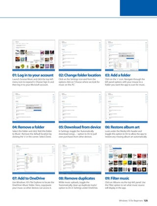 Windows 10 for Beginners 125
04:Removeafolder
Select the folder and click ‘Add this folder
to Music’. Remove the default location by
clicking the ‘x’ in the corner. Select Done.
07:AddtoOneDrive
Use Windows 10’s File Explorer to locate the
OneDrive>Music folder. Here, copy/paste
your music so other devices can access it.
05:Downloadfromdevice
In Settings, toggle the ’Automatically
download songs…’ option to On to pull
over purchases from other devices.
08:Removeduplicates
While music uploads, toggle the
’Automatically clean up duplicate tracks’
option to On in Settings under OneDrive.
06:Restorealbumart
Look under the Media Info header and
toggle this option to On to allow the app to
restore any missing album art automatically.
09:Filtermusic
Click on Albums via the top-left panel. Use
the Filter option to set what music source
will display in the app.
01:Logintoyouraccount
Launch Groove Music and click the top-left
menu icon to expand it. Choose Sign In and
then log in to your Microsoft account.
02:Changefolderlocation
Click on the Settings icon and from the
options click on ‘Choose where we look for
music on this PC’.
03:Addafolder
Click on the ‘+’ icon. Navigate through the
left panel options with your mouse to a
folder you want the app to scan for music.
 