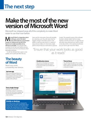 Thenextstep
126 Windows 10 for Beginners
M
icrosoft Word is a legendary piece
of software, and in the latest
version Microsoft has concentrated
heavily on making sure that all of the
features are easily accessible and as
efficient as possible. The software feels
smoother to use than ever before and you
only need to access the extra features when
absolutely necessary.
As with all software that is given a new
update, and in particular titles that you
have used for many years, there will inevitably
be a learning curve. You will notice that the
biggest change in the latest version is the
ability to read your document in a variety of
ways, and you really can check every single
pixel to ensure that your work looks as good as
it reads. The powerful nature of the software
has been cleverly hidden behind a basic
interface, and the end result is an app that you
will enjoy using whenever you need to create
a new document. In this tutorial we will show
you just how to get more from Word.
Makethemostofthenew
versionofMicrosoftWord
Microsoft has stripped away all of the complexity to make Word
easier to use than ever before
“Ensure that your work looks as good
as it reads”
Thebeauty
ofWord
Word now works
consistently over devices
Everysinglechange
Whether you change the
formatting, colours or orientation
of your text, all of your changes will
be precisely displayed within the
clean interface
Justoneapp
When you download Word on a
tablet, PC or phone, it will work
very similarly on all of your devices.
Consistency is key in the latest
update of the software
Mobileordesktop
The mobile version of Word is designed for
touch screens, but works exceptionally well on
full desktop PCs thanks to the simplicity of the
interface. We would advise to try the mobile
version first as it still contains the major features.
Timetofocus
You will always be able to focus on the
subject matter of what you are writing.
Never before has Word felt so much like
a real piece of paper
Unobtrusivemenus
The menus and options are cleverly
hidden away and will only come in
to your focus when you actually start
using them
 