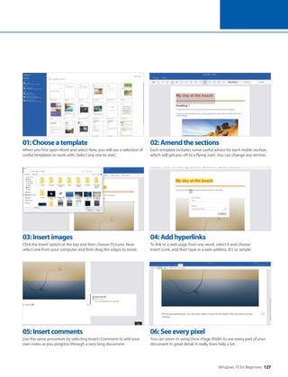 Windows 10 for Beginners 127
05:Insertcomments
Use the same procedure by selecting Insert>Comment to add your
own notes as you progress through a very long document.
06:Seeeverypixel
You can zoom in using View>Page Width to see every part of your
document in great detail. It really does help a lot.
03:Insertimages
Click the Insert option at the top and then choose Pictures. Now
select one from your computer and then drag the edges to resize.
04:Addhyperlinks
To link to a web page from any word, select it and choose
Insert>Link, and then type in a web address. It’s so simple.
01:Chooseatemplate
When you first open Word and select New, you will see a selection of
useful templates to work with. Select any one to start.
02:Amendthesections
Each template includes some useful advice for each visible section,
which will get you off to a flying start. You can change any section.
 