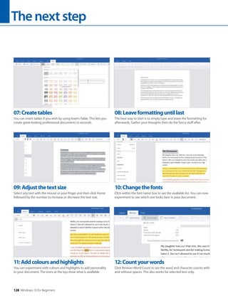 Thenextstep
128 Windows 10 for Beginners
11:Addcoloursandhighlights
You can experiment with colours and highlights to add personality
to your document. The icons at the top show what is available.
12:Countyourwords
Click Review>Word Count to see the word and character counts with
and without spaces. This also works for selected text only.
09:Adjustthetextsize
Select any text with the mouse or your finger and then click Home
followed by the number to increase or decrease the text size.
10:Changethefonts
Click within the font name box to see the available list. You can now
experiment to see which one looks best in your document.
07:Createtables
You can insert tables if you wish by using Insert>Table. This lets you
create great-looking professional documents in seconds.
08:Leaveformattinguntillast
The best way to start is to simply type and leave the formatting for
afterwards. Gather your thoughts then do the fancy stuff after.
 