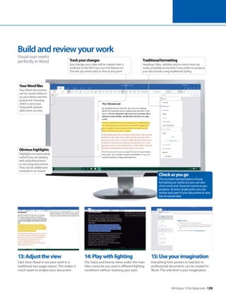 Windows 10 for Beginners 129
13:Adjusttheview
Click View>Read to see your work in a
traditional two-pages layout. This makes it
much easier to analyse your document.
14:Playwithlighting
The Sepia and Inverse views under the main
View menu let you read in different lighting
conditions without straining your eyes.
15:Useyourimagination
Everything from posters to task lists to
professional documents can be created in
Word. The only limit is your imagination.
Buildandreviewyourwork
Visual cues works
perfectly in Word
Checkasyougo
The accurate representations of your
formatting are useful, but you can also
check word and character counts as you
progress. At every single point, you can
review each part of your document to save
lots of rework later.
Obvioushighlights
Highlights are particularly
useful if you are dealing
with educational texts
or very long documents.
They can be added and
removed in an instant
YourWordfiles
Your Word documents
can be stored online or
on your device and the
process for choosing
which is very easy.
Using both options
adds more security
Traditionalformatting
Headings, titles, subtitles and so much more are
easily accessible at any time if you prefer to produce
your documents using traditional styling
Trackyourchanges
Any changes you make will be marked with a
small bar to the left if you turn the feature on.
This lets you move back in time at any point
 