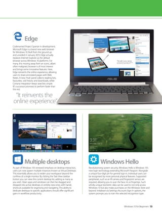 Windows 10 for Beginners 13
As part of Windows 10’s renewed emphasis on desktop interaction,
users can now spawn multiple instances known as Virtual Desktops.
This essentially allows you to widen your workspace beyond the
confines of a single monitor. By clicking the Task View taskbar
button you can view the current desktop list, adding as many as
you wish. Open apps and windows can then be dragged and
dropped into active desktops or entirely new ones, with handy
shortcuts available for organising and navigating. This ability to
dedicate desktops to specific applications should offer significant
gains in workflow productivity.
Revolutionising system security, Windows Hello is Windows 10’s
new login technology extending Microsoft Passport. Alongside
a unique four-digit pin for general sign-in, individual users can
be recognised by more personal physical features. Supported
peripherals, such as an IR camera and fingerprint sensor, are
required, allowing you to scan the face, iris or fingertips. Such
wholly unique biometric data can be used to not only access
Windows 10 but also make purchases on the Windows Store and
beyond. Initialised via Settings>Account>Sign-in options, the
system prompts you to train the selected recognition type.
Codenamed Project Spartan in development,
Microsoft Edge is a brand new web browser
for Windows 10. Built from the ground up
and unveiled in January 2015, Edge actually
replaces Internet Explorer as the default
browser across Windows 10 platforms. For
many, this moving away from an iconic, albeit
often maligned, browser is of most interest
and brings some innovative features. Here,
Edge reinvents the online experience, allowing
users to share annotated pages with Web
Notes. A new ’Hub’ panel collects reading lists,
favourites, visit history and downloads, while
Cortana integration keeps searches simple.
IE’s successor promises to perform faster than
the rest.
Multipledesktops WindowsHello
Edge
“It reinvents the
online experience”
 
