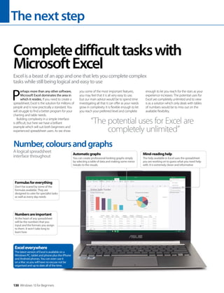 Thenextstep
130 Windows 10 for Beginners
P
erhaps more than any other software,
Microsoft Excel dominates the area in
which it resides. If you need to create a
spreadsheet, Excel is the solution for millions of
people and is now practically a standard. You
will struggle to find a better program for your
charting and table needs.
Building complexity in a simple interface
is difficult, but here we have a brilliant
example which will suit both beginners and
experienced spreadsheet users. As we show
you some of the most important features,
you may feel that it is all very easy to use,
but our main advice would be to spend time
investigating all that it can offer as your needs
grow in complexity. It is flexible enough to let
you reach your preferred level and complete
enough to let you reach for the stars as your
experience increases. The potential uses for
Excel are completely unlimited and to view
is as a solution which only deals with tables
of numbers would be to miss out on the
available flexibility.
Completedifficulttaskswith
MicrosoftExcel
Excel is a beast of an app and one that lets you complete complex
tasks while still being logical and easy to use
“The potential uses for Excel are
completely unlimited”
Number,coloursandgraphs
A logical spreadsheet
interface throughout
Numbersareimportant
At the heart of any spreadsheet
will be the numbers that you
input and the formats you assign
to them. It won’t take long to
learn how
Formulasforeverything
Don’t be scared by some of the
formulas available. They are
designed to cater for specialist tasks
as well as every day needs
Exceleverywhere
The latest version of Excel is available on a
Windows PC, tablet and phone plus the iPhone
and Android phones. You can even use it
on a Mac so you will have no excuse not be
organised and up to date all of the time.
Mind-readinghelp
The help available in Excel uses the spreadsheet
you are working on to guess what you need help
with. It is extremely clever and informative
Automaticgraphs
You can create professional-looking graphs simply
by selecting a table of data and making some minor
tweaks to the visuals.
 