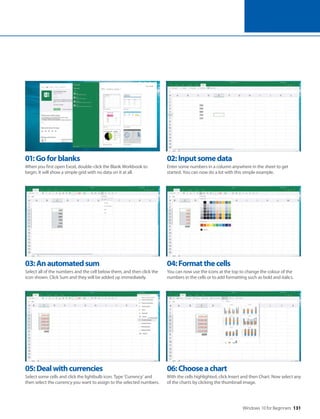 Windows 10 for Beginners 131
05:Dealwithcurrencies
Select some cells and click the lightbulb icon. Type ‘Currency’ and
then select the currency you want to assign to the selected numbers.
06:Chooseachart
With the cells highlighted, click Insert and then Chart. Now select any
of the charts by clicking the thumbnail image.
03:Anautomatedsum
Select all of the numbers and the cell below them, and then click the
icon shown. Click Sum and they will be added up immediately.
04:Formatthecells
You can now use the icons at the top to change the colour of the
numbers in the cells or to add formatting such as bold and italics.
01:Goforblanks
When you first open Excel, double-click the Blank Workbook to
begin. It will show a simple grid with no data on it at all.
02:Inputsomedata
Enter some numbers in a column anywhere in the sheet to get
started. You can now do a lot with this simple example.
 