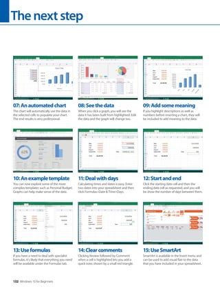 Thenextstep
132 Windows 10 for Beginners
10:Anexampletemplate
You can now explore some of the more
complex templates such as Personal Budget.
Graphs can help make sense of the data.
13:Useformulas
If you have a need to deal with specialist
formulas, it’s likely that everything you need
will be available under the Formulas tab.
11:Dealwithdays
Calculating times and dates is easy. Enter
two dates into your spreadsheet and then
click Formulas>Date & Time>Days.
14:Clearcomments
Clicking Review followed by Comment
when a cell is highlighted lets you add a
quick note, shown by a small red triangle.
12:Startandend
Click the starting date cell and then the
ending date cell as requested, and you will
be show the number of days between them.
15:UseSmartArt
SmartArt is available in the Insert menu and
can be used to add visual flair to the data
that you have included in your spreadsheet.
07:Anautomatedchart
The chart will automatically use the data in
the selected cells to populate your chart.
The end results is very professional.
08:Seethedata
When you click a graph, you will see the
data it has been built from highlighted. Edit
the data and the graph will change too.
09:Addsomemeaning
If you highlight descriptions as well as
numbers before inserting a chart, they will
be included to add meaning to the data.
 