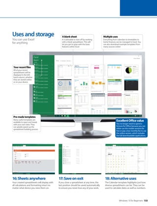 Windows 10 for Beginners 133
16:Sheetsanywhere
Your created spreadsheets will display with
all calculations and formatting intact no
matter what device you view them on.
17:Saveonexit
If you close a spreadsheet at any time, the
last position should be saved automatically
to ensure you never lose any of your work.
18:Alternativeuses
The Calendar template highlights just how
diverse spreadsheets can be. They can be
used to calculate dates as well as numbers.
Usesandstorage
You can use Excel
for anything
ExcellentOfficevalue
You no longer need to spend a
fortune for Office because you can
either use the mobile versions for
free or pay a low monthly fee to use
the online version, which includes
the full downloadable applications.
Pre-madetemplates
Many useful templates are
available to open and tweak
with your own data. They
can greatly speed up the
spreadsheet building process
Yourrecentfiles
All of your recent
spreadsheets will be
displayed in the left-
hand column, whether
they are stored online
or on your device
Multipleuses
Everything from calendars to timetables to
home finances can be managed in Excel. You
can also download example templates from
many sources online
Ablanksheet
It is advisable to start off by working
with a blank spreadsheet. This will
let you get to grips with the basic
features within Excel
 