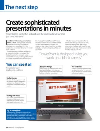 Thenextstep
134 Windows 10 for Beginners
I
t used to be that creating presentations
felt like a chore. Adding images and text
required a certain level of knowledge
before you even started and the more
complex the presentation became, the harder
it was to handle.
PowerPoint today has been designed to
let you work on a blank canvas and all of
the tools included are as easy to use as
possible. We will take you through the creation
of a simple presentation and also touch on
the more sophisticated features. The focus
on ease of use and the fact that the content
you are creating always dominates the
visuals are what makes PowerPoint so usable
today, but some knowledge is useful to get
you started.
Whether you want to create a flyer or
need to walk through a process for work,
PowerPoint will help you build a new
presentation. It will also help you when you
are actually presenting, thanks to some clever
tools that only you can see.
Createsophisticated
presentationsinminutes
Presentations can be fun to build, and the end results will surprise
you time after time
“PowerPoint is designed to let you
work on a blank canvas”
Youcanseeitall
Presentations are
displayed in real-time
Dealingwithslides
You can add and remove slides in
this column. Also, moving them
within the group simply requires
clicking and holding each one
Usefulthemes
Don’t be afraid to experiment with
the included themes. They are very
subtle and can change all of your
presentation components with just
one click
Trytobeoriginal
The themes and templates in PowerPoint are
extremely useful, but where possible try to use a blank
template and create a presentation from scratch.
Originality is key within an app that is so well known
because the templates will soon start to look familiar.
Thehardwork
If time is a problem, let the included
templates do much of the hard work
for you. You may be surprised at how
professional they look
Seeyourchanges
Every change you make and every word
you type is displayed within the main
screen so that you can see exactly how it
will look in the final presentation
 