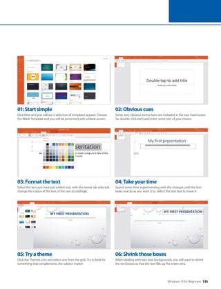 Windows 10 for Beginners 135
05:Tryatheme
Click the Themes icon and select one from the grid. Try to look for
something that complements the subject matter.
06:Shrinkthoseboxes
When dealing with text over backgrounds, you will want to shrink
the text boxes so that the text fills up the entire area.
03:Formatthetext
Select the text you have just added and, with the Home tab selected,
change the colour of the text of the size accordingly.
04:Takeyourtime
Spend some time experimenting with the changes until the text
looks exactly as you want it to. Select the text box to move it.
01:Startsimple
Click New and you will see a selection of templates appear. Choose
the Blank Template and you will be presented with a blank screen.
02:Obviouscues
Some very obvious instructions are included in the two main boxes.
So, double-click each and enter some text of your choice.
 