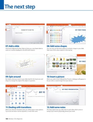 Thenextstep
136 Windows 10 for Beginners
11:Dealingwithtransitions
When you click the Transitions tab, you will be given many options.
Try to use one that is not too dynamic, or stick with none.
12:Addsomenotes
The View option lets you add notes to each slide which come in
handy if you need to physically present your work.
09:Spinaround
No matter what you insert in your slide, look for the hook icon and
drag it to change the angle of the object in question.
10:Insertapicture
When you select Insert followed by Pictures a dialogue will appear to
let you select a saved image from your device.
07:Addaslide
Click Insert followed by New Slide to bring up a new blank slide to
work on. It will be displayed in the left-hand column.
08:Addsomeshapes
You can now use the Insert option to include a shape in your slide.
Take note of the colour options in the top bar.
 