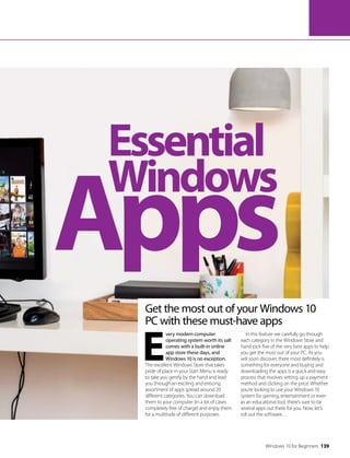 Windows 10 for Beginners 139
Apps
Essential
Windows
Get the most out of your Windows 10
PC with these must-have apps
E
very modern computer
operating system worth its salt
comes with a built-in online
app store these days, and
Windows 10 is no exception.
The excellent Windows Store that takes
pride of place in your Start Menu is ready
to take you gently by the hand and lead
you through an exciting and enticing
assortment of apps spread around 20
different categories. You can download
them to your computer (in a lot of cases
completely free of charge) and enjoy them
for a multitude of different purposes.
In this feature we carefully go through
each category in the Windows Store and
hand-pick five of the very best apps to help
you get the most out of your PC. As you
will soon discover, there most definitely is
something for everyone and buying and
downloading the apps is a quick and easy
process that involves setting up a payment
method and clicking on the price. Whether
you’re looking to use your Windows 10
system for gaming, entertainment or even
as an educational tool, there’s sure to be
several apps out there for you. Now, let’s
roll out the software…
 