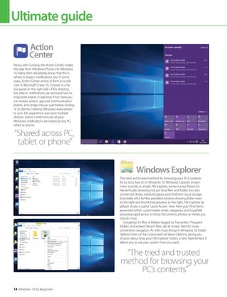 Ultimateguide
14 Windows 10 for Beginners
Along with Cortana, the Action Center makes
the leap from Windows Phone into Windows
10. Many then will already know that this is
where to expect notifications, but in some
ways, Action Center arrives to form a crucial
core to Microsoft’s new OS. Housed in a fly-
out panel on the right side of the desktop,
live slide-in notifications are archived here for
important events in real-time. From here you
can review system, app and communication
events, and simply mouse over before clicking
‘X’ to dismiss. Utilising ’Windows everywhere’
to sync the experience over your multiple
devices, Action Center ensures all your
Windows notifications are shared across PC,
tablet or phone.
Action
Center
The tried and trusted method for browsing your PC’s contents
for so long lives on in Windows 10. Windows Explorer, known
more recently as simply File Explorer, remains a key fixture for
hierarchically browsing not just local files and folders but also
connected drives, network places and OneDrive cloud storage.
Essentially still a familiar panelled window showing folder trees
to the right and thumbnail previews to the right, File Explorer by
default shows a useful ’Quick Access’ view. Here you’ll find items
presented within customisable smart categories, and hopefully
providing rapid access to those documents, photos or media you
cherish most.
Groupings for files or folders tagged as ’Favourites’, ’Frequent
folders’ and indeed ’Recent files’, are all shown here for more
convenient navigation. As with most things in Windows 10, Folder
Options here can be customised via View>Options, giving you
choices about how your File Explorer history is best represented. It
allows you to use your system how you want.
WindowsExplorer
“Shared across PC,
tablet or phone”
“The tried and trusted
method for browsing your
PC’s contents”
 