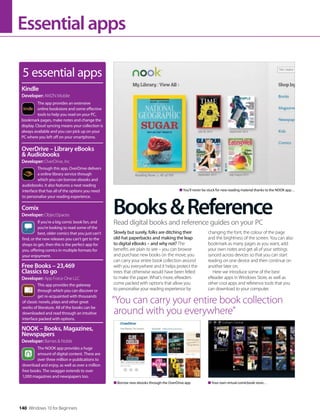 140 Windows 10 for Beginners
Essentialapps
Books&Reference
5 essential apps
The app provides an extensive
online bookstore and some effective
tools to help you read on your PC,
bookmark pages, make notes and change the
display. Cloud syncing means your collection is
always available and you can pick up on your
PC where you left off on your smartphone.
Kindle
Developer: AMZN Mobile
Through this app, OverDrive delivers
a online library service through
which you can borrow ebooks and
audiobooks. It also features a neat reading
interface that has all of the options you need
to personalise your reading experience.
OverDrive – Library eBooks
& Audiobooks
Developer: OverDrive, Inc
If you’re a big comic book fan, and
you’re looking to read some of the
best, older comics that you just can’t
find, or the new releases you can’t get to the
shops to get, then this is the perfect app for
you, offering comics in multiple formats for
your enjoyment.
Comix
Developer: ObjectSpaces
This app provides the gateway
through which you can discover or
get re-acquainted with thousands
of classic novels, plays and other great
works of literature. All of the books can be
downloaded and read through an intuitive
interface packed with options.
Free Books – 23,469
Classics to go
Developer: App Force One LLC
The NOOK app provides a huge
amount of digital content. There are
over three million e-publications to
download and enjoy, as well as over a million
free books. The swagger extends to over
1,000 magazines and newspapers too.
NOOK – Books, Magazines,
Newspapers
Developer: Barnes & Noble
Slowly but surely, folks are ditching their
old-hat paperbacks and making the leap
to digital eBooks – and why not? The
benefits are plain to see – you can browse
and purchase new books on the move, you
can carry your entire book collection around
with you everywhere and it helps protect the
trees that otherwise would have been felled
to make the paper. What’s more, eReaders
come packed with options that allow you
to personalise your reading experience by
changing the font, the colour of the page
and the brightness of the screen. You can also
bookmark as many pages as you want, add
your own notes and get all of your settings
synced across devices so that you can start
reading on one device and then continue on
another later on.
Here we introduce some of the best
eReader apps in Windows Store, as well as
other cool apps and reference tools that you
can download to your computer.
Read digital books and reference guides on your PC
“You can carry your entire book collection
around with you everywhere”
Borrow new ebooks through the OverDrive app Your own virtual comicbook store…
You’ll never be stuck for new reading material thanks to the NOOK app…
 