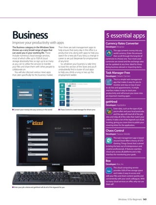 Windows 10 for Beginners 141
Business 5 essential apps
This app converts money into any
world currency. Enter the amount,
then scroll through the long list of
currencies to choose one. Your most-used
currencies are stored and the exchange rates
can be updated at any time. Ideal for those
doing business abroad or importing items.
Currency Rates Converter
Developer: Kirsanov
This is a simple task management
app that makes it easy for you to
monitor and stay on top of your
to-do lists and appointments. A simple
interface makes it easy to track your
productivity and will ensure you never miss
an important meeting again.
Task Manager Free
Developer: Delaire Damien
Enter data, such as the type of job
you’re after and your local postcode,
and the app will trawl all of the job
sites and relay all of the roles that match your
criteria. It takes a lot of the legwork out of job
hunting, giving you more time to polish your
covering letter for the application.
getHired
Developer: AppSplice
This task management app is based
around David Allen’s theory of GTD
(Getting Things Done) that is aimed
to bring the best out of entrepreneurs and
creative professionals. It features seamless
cloud sync across all platforms and a tidy
interface for monitoring your goals.
Chaos Control
Developer: Tarasov Mobile
This cloud computing service
provides 5GB of free storage space
and makes it easy to access and
edit your files and share content quickly and
conveniently with your work colleagues. With
so many cloud services on offer, why not use
them all?
Box
Developer: Box, Inc
The Business category in the Windows Store
throws up a very broad range of apps that
can assist you in your working life. These
include numerous cloud storage services,
most of which offer up to 5GB of cloud
storage absolutely free, so sign up to as many
as you can to utilise the services to transfer
your files and share them with other people to
collaborate on.
You will also discover various news apps
that cater specifically for the business market.
Then there are task management apps to
help ensure that every day in the office is a
productive one, along with apps to help you
search for a new job if you fancy a change in
career or are just desperate for employment
of any kind.
So, whatever your business is, take time
to trawl this section of the Store and you’ll
undoubtedly find a cluster of cool apps
to help you climb a rung or two up the
employment ladder.
Improve your productivity with apps
Enter your job criteria and getHired will do all of the legwork for you
Convert your money into any currency in the world Chaos Control is a task manager for driven pros
 