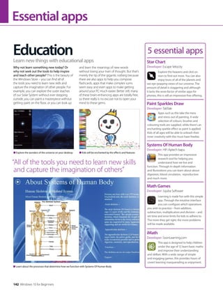 Essentialapps
Education
Why not learn something new today? Or
why not seek out the tools to help inspire
and teach other people? This is the beauty of
the Windows Store – you can find all of
the tools you need to learn new skills and
capture the imagination of other people. For
example, you can explore the outer reaches
of our Solar System without ever stepping
outside, you can paint a masterpiece without
getting paint on the floor, or you can look up
and learn the meanings of new words
without losing your train of thought. But that’s
merely the tip of the gigantic iceberg because
there are also apps to help you compose
flashcards, apps that make complex sums
seem easy and even apps to make getting
around your PC much easier. Better still, many
of these brain-enhancing apps are totally free,
so there really is no excuse not to open your
mind to these gems.
Learn new things with educational apps
5 essential apps
Explore the heavens and click on
stars to find out more. You can also
enjoy tours of all of the planets and
see eye-popping views of our universe. The
amount of detail is staggering and although
it lacks the wow-factor of similar apps for
phones, this is still an impressive free offering.
Star Chart
Developer: Escape Velocity
Apps such as this take the mess
and stress out of painting. A wide
selection of colours, brushes and
colouring tools are supplied, while there’s an
enchanting sparkle effect as paint is applied.
Kids of all ages will be able to unleash their
inner creativity with this must-have freebie.
Paint Sparkles Draw
Developer: TabTale
This app provides an impressive
research tool for helping you
understand how we live and
function. Through in-depth information
and illustrations you can learn about about
digestion, blood circulation, reproduction
and much more.
Systems Of Human Body
Developer: HiFi Aptech bapu
Learning is made fun with this simple
app. Through the intuitive interface
you can configure which operations
you wish to practice – from addition,
subtraction, multiplication and division – and
set time and error limits for kids to adhere to.
The more they get right, the more problems
will be made available.
Math Games
Developer: Jujuba Software
This app is designed to help children
under the age of 12 learn basic maths
and improve their understanding
and skillset. With a wide range of simple
and engaging games, this provides hours of
covert learning masquerading as enjoyment.
iMath
Developer: SoonLearning.com
Learn about the processes that determine how we function with Systems Of Human Body
Explore the wonders of the universe on your desktop Kids will be enchanted by the effects and features
“All of the tools you need to learn new skills
and capture the imagination of others”
142 Windows 10 for Beginners
 