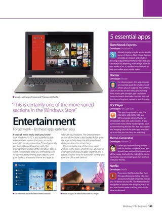 Entertainment
It’s not all work, work, work you know!
Your Windows 10 PC is also a perfectly able
entertainment system that you can use to
watch HD movies, stream live TV and generally
kick back, relax and have fun with. The
Entertainment section of the Windows Store is
full of curiosities to keep you enthralled, such
as sophisticated painting apps, apps to give
your desktop a seasonal theme and apps to
help fuel your hobbies. The Entertainment
section of the Store is also packed full of great
free apps to help keep the kids entertained
while you attend to other things.
This is certainly one of the more varied
sections in the Store, which throws all manner
of random and obscure apps together, and is
a great place to shop for curiosities to help you
leave the office well behind.
Forget work – let these apps entertain you
5 essential apps
Already hugely popular across a wide
range of devices, Sketchbook Express
provides an elegant and intuitive
drawing and painting interface into which you
can sketch out anything, from design plans to
epic works of art. It’s packed with features to
help you realise your artistic vision.
Sketchbook Express
Developer: Autodesk Inc
For cinema-goers, this app provides
an essential guide to what’s on and
where, plus at-a-glance info on films.
Click on one to see the rating and running
time, read a plot synopsis, get local show
times and watch the trailer. You can also visit
the store to buy/rent movies to watch in-app.
Flixster
Developer: Flixster
This app is equipped to play FLV,
F4V, MKV, VOB, MPG, SWF and
MP4, amongst others, thanks to
embedded video and audio codecs. It also
comes with many of the modern perks, such
as remembering the last files that you played
and keeping track of the point you watched
up to so that you can carry on watching.
FLV Player
Developer: Ice Cube Soft
Unless you’ve been living under a
rock for the last couple of years, you
should have noticed that memes are
all the range. And with the help of the Meme
Generator, you can create your own to share
with your friends.
Meme-Generator
Developer: Naveen CS
If you are a Netflix subscriber then
this app allows you to log into your
account and watch streamed movies
and TV shows on your PC. The Netflix service
has grown in stature over the past year or so
and now boasts some cracking products to
view on demand.
Netflix
Developer: Netflix
Stream a vast range of movies and TV shows with Netflix
Get informed about the latest cinema releases Watch all types of video format with FLV Player
“This is certainly one of the more varied
sections in the Windows Store”
Windows 10 for Beginners 143
 