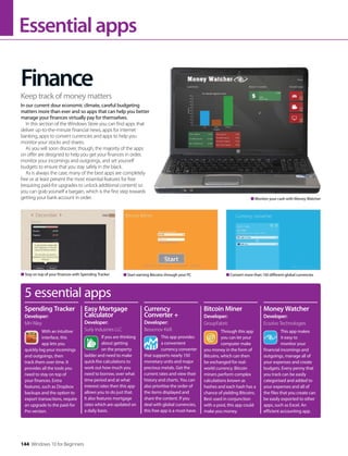 Essentialapps
Finance
In our current dour economic climate, careful budgeting
matters more than ever and so apps that can help you better
manage your finances virtually pay for themselves.
In this section of the Windows Store you can find apps that
deliver up-to-the-minute financial news, apps for internet
banking, apps to convert currencies and apps to help you
monitor your stocks and shares.
As you will soon discover, though, the majority of the apps
on offer are designed to help you get your finances in order,
monitor your incomings and outgoings, and set yourself
budgets to ensure that you stay safely in the black.
As is always the case, many of the best apps are completely
free or at least present the most essential features for free
(requiring paid-for upgrades to unlock additional content) so
you can grab yourself a bargain, which is the first step towards
getting your bank account in order.
Keep track of money matters
Stay on top of your finances with Spending Tracker Start earning Bitcoins through your PC Convert more than 150 different global currencies
Monitor your cash with Money Watcher
5 essential apps
With an intuitive
interface, this
app lets you
quickly log your incomings
and outgoings, then
track them over time. It
provides all the tools you
need to stay on top of
your finances. Extra
features, such as Dropbox
backups and the option to
export transactions, require
an upgrade to the paid-for
Pro version.
Spending Tracker
Developer:
MH Riley
Easy Mortgage
Calculator
Developer:
Surly Industries LLC
If you are thinking
about getting
on the property
ladder and need to make
quick-fire calculations to
work out how much you
need to borrow, over what
time period and at what
interest rates then this app
allows you to do just that.
It also features mortgage
rates which are updated on
a daily basis.
This app provides
a convenient
currency converter
that supports nearly 150
monetary units and major
precious metals. Get the
current rates and view their
history and charts. You can
also prioritise the order of
the items displayed and
share the content. If you
deal with global currencies,
this free app is a must-have.
Currency
Converter +
Developer:
Bessonov Kirill Through this app
you can let your
computer make
you money in the form of
Bitcoins, which can then
be exchanged for real-
world currency. Bitcoin
miners perform complex
calculations known as
hashes and each hash has a
chance of yielding Bitcoins.
Best used in conjunction
with a pool, this app could
make you money.
Bitcoin Miner
Developer:
GroupFabric
This app makes
it easy to
monitor your
financial incomings and
outgoings, manage all of
your expenses and create
budgets. Every penny that
you track can be easily
categorised and added to
your expenses and all of
the files that you create can
be easily exported to other
apps, such as Excel. An
efficient accounting app.
Money Watcher
Developer:
Ecsolvo Technologies
144 Windows 10 for Beginners
 