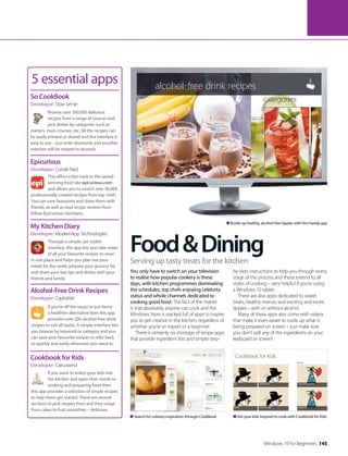 Food&Dining
5 essential apps
Browse over 300,000 delicious
recipes from a range of sources and
pick dishes by categories such as
starters, main courses, etc. All the recipes can
be easily printed or shared and the interface is
easy to use – just enter keywords and possible
matches will be relayed in seconds.
So CookBook
Developer: Slow Sense
This offers a fast track to the award-
winning food site epicurious.com
and allows you to search over 30,000
professionally created recipes from top chefs.
You can save favourites and share them with
friends, as well as read recipe reviews from
fellow Epicurious members.
Epicurious
Developer: Conde Nast
Through a simple, yet stylish
interface, this app lets you take notes
of all your favourite recipes to store
in one place and helps you plan out your
meals for the week, prepare your grocery list
and share your top tips and dishes with your
friends and family.
My Kitchen Diary
Developer: ModernApp Technologies
If you’re off the sauce or just fancy
a healthier alternative then this app
provides over 200 alcohol-free drink
recipes to suit all tastes. A simple interface lets
you browse by keyword or category and you
can save your favourite recipes to refer back
to quickly and easily whenever you need to.
Alcohol-Free Drink Recipes
Developer: Caplottier
If you want to entice your kids into
the kitchen and open their minds to
cooking and preparing food then
this app provides a selection of simple recipes
to help them get started. There are several
sections to pick recipes from and they range
from cakes to fruit smoothies – delicious.
Cookbook for Kids
Developer: Calicowind
You only have to switch on your television
to realise how popular cookery is these
days, with kitchen programmes dominating
the schedules, top chefs enjoying celebrity
status and whole channels dedicated to
cooking good food. The fact of the matter
is that absolutely anyone can cook and the
Windows Store is stacked full of apps to inspire
you to get creative in the kitchen, regardless of
whether you’re an expert or a beginner.
There is certainly no shortage of recipe apps
that provide ingredient lists and simple step-
by-step instructions to help you through every
stage of the process and these extend to all
styles of cooking – very helpful if you’re using
a Windows 10 tablet.
There are also apps dedicated to sweet
treats, healthy menus, and exciting and exotic
tipples – with or without alcohol.
Many of these apps also come with videos
that make it even easier to rustle up what is
being prepared on screen – just make sure
you don’t spill any of the ingredients on your
keyboard or screen!
Serving up tasty treats for the kitchen
Search for culinary inspiration through CookBook Get your kids inspired to cook with Cookbook for Kids
Rustle up healthy, alcohol-free tipples with this handy app
Windows 10 for Beginners 145
 