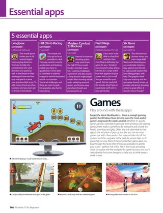 Essentialapps
Games
Forget the latest blockbusters – there is enough gaming
gold in the Windows Store to keep even the most avid of
gamers engrossed for weeks on end. Whether it’s puzzle
games, physics-orientated games or level-grinding role-playing
games, there really is something for everyone and a lot of it is
free to download and play. Often the only downside to free
apps is the inclusion of pop-up ads, but you can try most
games out with a free version that may exclude a lot of the
content and then upgrade to the paid-for version later on. If
you’re hot on your Xbox Achievements then game apps you
buy through the Store often throw up accolades to add to
your score – perfect if all of the TVs in the house are being
used. So explore the free and paid-for game sections and you’ll
undoubtedly find some bargains to help you to while away a
week or two.
Play around with these apps
Can you defy the elements and get it in the gold? Be king of the wild frontier in Six GunsBecome a fruit ninja with this addictive game
Hill Climb Racing is much harder than it looks…
5 essential apps
This simple game
invites you to hit
several targets
from varying distances.
You have to take into
consideration the wind
direction and speed as
well as the distance when
aiming your bow and the
only real goal is to beat
your previous high score. To
add variety, there are a few
locations and you even get
to shoot on horseback.
Longbow
Developer:
Driftwood Software
Hill Climb Racing
Developer:
Fingersoft
The simple aim
is to get as far as
possible in a 4x4.
The only control is via the
acceleration and braking
pedals: you have to
quickly learn when best
to use these in order to
keep your vehicle horizontal
on the curvy terrain.
You’re set challenges and
there are coins to grab
for upgrades, plus fuel to
keep going.
Intense first-person
shooting action
very much from
the Call Of Duty mould,
Modern Combat makes
for a cracking multiplayer
experience and also boasts
a fairly decent single-player
mode. With stunning visuals
and a satisfying sense of
action, you’ll come away
clenched of teeth and
pumping the air.
Modern Combat
5: Blackout
Developer:
Gameloft If you want to be
able to chop fruit
and fast, then
Fruit Ninja is definitely the
game for you. Simple in
concept and in play, all you
have to do is swipe at the
fruit that appears on your
screen and it cuts in half.
You get scored for your
speed. But be careful of
the bombs, they’ll put an
explosively swift end to
your game play.
Fruit Ninja
Developer:
Halfbrick Studios Pty Ltd
This third-person
shooter tosses you
into a huge Wild
West world whereby you
can undertake missions,
play against your friends
or just casually explore the
land filling gringos with
lead. The graphics look
crisp and enticing and the
gameplay cleverly mixes up
puzzles and all-out shooting
action to great effect. It
absorbs hours though!
Six Guns
Developer:
Gameloft SA
146 Windows 10 for Beginners
 