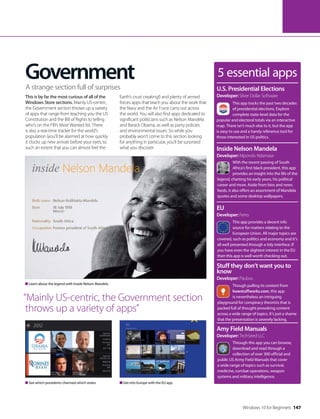 5 essential apps
This app tracks the past two decades
of presidential elections. Explore
complete state-level data for the
popular and electoral totals via an interactive
map. There isn’t much else to it, but the app
is easy to use and a handy reference tool for
those interested in US politics.
U.S. Presidential Elections
Developer: Silver Dollar Software
With the recent passing of South
Africa’s first black president, this app
provides an insight into the life of the
legend, charting his early years, his political
career and more. Aside from bios and news
feeds, it also offers an assortment of Mandela
quotes and some desktop wallpapers.
Inside Nelson Mandela
Developer: Mpondo Ndamase
This app provides a decent info
source for matters relating to the
European Union. All major topics are
covered, such as politics and economy and it’s
all well presented through a tidy interface. If
you have even the slightest interest in the EU
then this app is well worth checking out.
EU
Developer: Ferro
Though pulling its content from
howstuffworks.com, this app
is nevertheless an intriguing
playground for conspiracy theorists that is
packed full of thought-provoking content
across a wide range of topics. It’s just a shame
that the presentation is severely lacking.
Stuff they don’t want you to
know
Developer: Paubus
Through this app you can browse,
download and read through a
collection of over 300 official and
public US Army Field Manuals that cover
a wide range of topics such as survival,
medicine, combat operations, weapon
systems and military intelligence.
Amy Field Manuals
Developer: TechSeed LLC
Government
This is by far the most curious of all of the
Windows Store sections. Mainly US-centric,
the Government section throws up a variety
of apps that range from teaching you the US
Constitution and the Bill of Rights to telling
who’s on the FBI’s Most Wanted list. There
is also a real-time tracker for the world’s
population (you’ll be alarmed at how quickly
it clocks up new arrivals before your eyes, to
such an extent that you can almost feel the
Earth’s crust creaking!) and plenty of armed
forces apps that teach you about the work that
the Navy and the Air Force carry out across
the world. You will also find apps dedicated to
significant politicians such as Nelson Mandela
and Barack Obama, as well as party policies
and environmental issues. So while you
probably won’t come to this section looking
for anything in particular, you’ll be surprised
what you discover.
A strange section full of surprises
“Mainly US-centric, the Government section
throws up a variety of apps”
Get into Europe with the EU appSee which presidents charmed which states
Learn about the legend with Inside Nelson Mandela
Windows 10 for Beginners 147
 