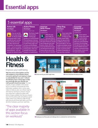 Essentialapps
With the excess of the Eighties and the
self-indulgence of the Nineties distant
memories, getting fit and staying in shape
is undoubtedly the new rock ‘n’ roll and
the Windows Store is full of apps to help
you drastically alter your lifestyle and
craft yourself a brand new body. The clear
majority of apps available in this section
focus on workouts and provide all of the
information, guidance and, in some cases,
videos to help you plan out a fitness regime
and have fun sticking to it. And it’s not just
your body that is catered for either, with
plenty of apps available that help you sharpen
your mind by eating right and getting a good
night’s sleep. If you intend to make this the
year that you kick those bad habits, you’ll find
all of the motivators you’ll ever need here.
DevelopyourownfitnessplansandchallengeotherstoundertakethemwithActiveFitness
5 essential apps
You can use this
one-stop solution
for all your health
monitoring needs. Create
a profile for each member
of your family and track
their diet, exercise and
medication. For specialised
needs – such as to monitor
blood, glucose, weight and
blood pressure – you can
activate the relevant tracker.
If you need a little
ambient noise
to help you relax
and get a good night’s
sleep, this app provides
24 different scenes and
83 sound effects. You can
enable and disable sounds
within a scene to suit your
needs, to get the perfect
ambient combination to
ease you into a slumber.
If you want to
know what makes
up the human
body then this app will
blow your mind. Boasting
the latest 3D technology,
this app lets you take a tour
of your skeletal structure,
muscles, connective tissue,
veins, arteries, nerves and
much more besides.
Active Life
Developer:
Antara Software
Sleep Bug
Developer:
Panzertax
Essential
Anatomy 3
Developer:
3D4MedicalThis fitness, health
and activities
tracking app
doubles as a social network.
The real beauty is that you
can import and export data
to other fitness apps such
as Strava and RunKeeper.
Develop your own personal
training plans, share your
activities and track your
progress on leaderboards.
While this app
won’t help you
train your brain, it
does provide an insight into
the type of food you should
eat to help give your brain
power a boost. All of the
more beneficial food types
can be found via the main
menu; click on one to find
out more about its benefits.
Active Fitness
Developer:
Summit Data Corp
Improve
Brain Power
Developer:
Chaithanyaa
Improve your well-being
Health&
Fitness
“The clear majority
of apps available in
this section focus
on workouts”
Setthesceneforyourperfectnight’ssleep Findoutwhatfoodsstimulateyourbrain…
148 Windows 10 for Beginners
 