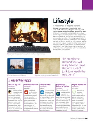 Lifestyle
Seeing as most of the apps in the Windows Store
undoubtedly enhance your lifestyle in some way, what
can you possibly expect to find in this section of the Store?
Whatever it is you’re thinking of, it probably won’t include
burning fireplace simulators, personal makeover apps and the
teachings of Bruce Lee. What you’ll no doubt be expecting
are endless journal-writing and horoscope apps. Well, they’re
certainly all here in abundance, but the point we’re making is
that there are plenty of unexpected apps to discover here too,
such as ones to help you read palms and learn about various
breeds of dog. It’s an eclectic mix and you will really have to
trawl through a lot of junk to unearth the true gems, but we
can help to give you a head start by outlining five of the best
lifestyle-related apps right here.
A wide range of apps to explore
“It’s an eclectic
mix and you will
really have to trawl
through a lot of
junk to unearth the
true gems”Find your dream home with Rightmove Store your precious moments with Story of My Life
Get all the benefits of a real log fire except for the shovelling of ash (and the heat)
5 essential apps
This app provides
a simple interface
into which you
can write your memoirs.
Add extra substance to
your words by attaching
photos and video. You can
password-protect your
journals and search for
significant entries. More
features, such as cloud
syncing, are promised with
forthcoming updates.
Story of My Life
Developer:
CyberPhone
Burning Fireplace
Developer:
Inphonite
This log fire
simulator is just
that: a moving,
crackling indoor fireplace
that can be used to
enhance the mood as the
winter nights draw in.
So while you can’t toast
marshmallows on it, this
can still provide the
missing vital ingredient
during those cosy nights in
on the sofa.
If you’re obsessed
about getting a
good night’s sleep,
this app lets you keep track
of how much you’re getting
and observe patterns. It
provides tools to view daily,
weekly and monthly stats
and entering info is quick
and easy. You can even
rate your sleep out of five
to track how the duration
affects the quality.
Sleep Tracker
Developer:
Vakrilov
If you are wanting
to get into the
market for a new
abode then the Rightmove
app lets you search through
thousands of properties to
help you find your dream
home. You can check out
photos, see what amenities
are in the local area and
even browse a floorplan to
get a feel for the size.
Rightmove
Property Tracker
Developer:
Rightmove Group Ltd Don’t want to
waste your
money on a
alarm clock that takes up
a socket or runs out of
batteries? Well this app
allows you to use your
device as exactly what it
says on the tin, a digital
nightstand. Check the time,
set alarms, and even get
weather updates without
any effort whatsoever.
Digital Nightstand
Developer:
227 Studios
Windows 10 for Beginners 149
 