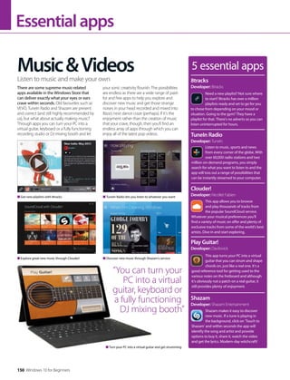 Essentialapps
5 essential apps
Need a new playlist? Not sure where
to start? 8tracks has over a million
playlists ready and set to go for you
to chose from depending on your mood or
situation. Going to the gym? They have a
playlist for that. There’s no adverts so you can
listen uninterrupted for hours.
8tracks
Developer: 8tracks
Listen to music, sports and news
from every corner of the globe. With
over 60,000 radio stations and two
million on-demand programs, you simply
search for what you want to listen to and the
app will toss out a range of possibilities that
can be instantly streamed to your computer.
TuneIn Radio
Developer: TuneIn
This app allows you to browse
and play thousands of tracks from
the popular SoundCloud service.
Whatever your musical preferences you’ll
find a variety of music on offer and plenty of
exclusive tracks from some of the world’s best
artists. Dive in and start exploring.
Clouder!
Developer: Nicollet Fabien
This app turns your PC into a virtual
guitar that you can strum and shape
chords on, just like a real one. It’s a
good reference tool for getting used to the
various notes on the fretboard and although
it’s obviously not a patch on a real guitar, it
still provides plenty of enjoyment.
Play Guitar!
Developer: Davilovick
Shazam makes it easy to discover
new music. If a tune is playing in
the background, click on ‘Touch to
Shazam’ and within seconds the app will
identify the song and artist and provide
options to buy it, share it, watch the video
and get the lyrics. Modern-day witchcraft!
Shazam
Developer: Shazam Entertainment
Get new playlists with 8tracks
Explore great new music through Clouder!
Turn your PC into a virtual guitar and get strumming
TuneIn Radio lets you listen to whatever you want
Discover new music through Shazam’s service
Music&Videos
There are some supreme music-related
apps available in the Windows Store that
can deliver exactly what your eyes or ears
crave within seconds. Old favourites such as
VEVO, TuneIn Radio and Shazam are present
and correct (and still highly recommended by
us), but what about actually making music?
Through apps you can turn your PC into a
virtual guitar, keyboard or a fully functioning
recording studio or DJ mixing booth and let
your sonic creativity flourish. The possibilities
are endless as there are a wide range of paid-
for and free apps to help you explore and
discover new music and get those strange
noises in your head recorded and mixed into
Ibiza’s next dance craze (perhaps). If it’s the
enjoyment rather than the creation of music
that your crave, though, then you’ll find an
endless array of apps through which you can
enjoy all of the latest pop videos.
Listen to music and make your own
“You can turn your
PC into a virtual
guitar, keyboard or
a fully functioning
DJ mixing booth”
150 Windows 10 for Beginners
 