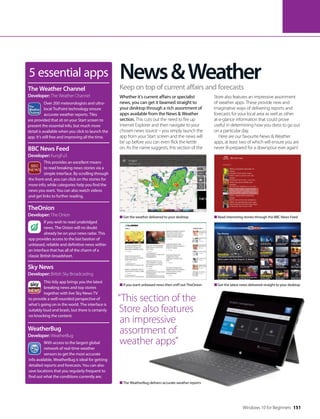5 essential apps
Over 200 meteorologists and ultra-
local TruPoint technology ensure
accurate weather reports. Tiles
are provided that sit on your Start screen to
present the essential info, but much more
detail is available when you click to launch the
app. It’s still free and improving all the time.
The Weather Channel
Developer: The Weather Channel
This provides an excellent means
to read breaking news stories via a
simple interface. By scrolling through
the front-end, you can click on the stories for
more info, while categories help you find the
news you want. You can also watch videos
and get links to further reading.
BBC News Feed
Developer: KungFu3
If you wish to read unabridged
news, The Onion will no doubt
already be on your news radar. This
app provides access to the last bastion of
unbiased, reliable and definitive news within
an interface that has all of the charm of a
classic British broadsheet.
TheOnion
Developer: The Onion
This tidy app brings you the latest
breaking news and top stories
together with live Sky News TV
to provide a well-rounded perspective of
what’s going on in the world. The interface is
suitably loud and brash, but there is certainly
no knocking the content.
Sky News
Developer: British Sky Broadcasting
With access to the largest global
network of real-time weather
sensors to get the most accurate
info available, WeatherBug is ideal for getting
detailed reports and forecasts. You can also
save locations that you regularly frequent to
find out what the conditions currently are.
WeatherBug
Developer: WeatherBug
Get the weather delivered to your desktop
If you want unbiased news then sniff out TheOnion
The WeatherBug delivers accurate weather reports
Read interesting stories through the BBC News Feed
Get the latest news delivered straight to your desktop
News&Weather
Whether it’s current affairs or specialist
news, you can get it beamed straight to
your desktop through a rich assortment of
apps available from the News & Weather
section. This cuts out the need to fire up
Internet Explorer and then navigate to your
chosen news source – you simply launch the
app from your Start screen and the news will
be up before you can even flick the kettle
on. As the name suggests, this section of the
Store also features an impressive assortment
of weather apps. These provide new and
imaginative ways of delivering reports and
forecasts for your local area as well as other
at-a-glance information that could prove
useful in determining how you dress to go out
on a particular day.
Here are our favourite News & Weather
apps, at least two of which will ensure you are
never ill-prepared for a downpour ever again!
Keep on top of current affairs and forecasts
“This section of the
Store also features
an impressive
assortment of
weather apps”
Windows 10 for Beginners 151
 