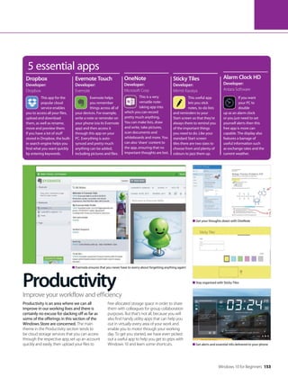 Productivity
Productivity is an area where we can all
improve in our working lives and there is
certainly no excuse for slacking off as far as
some of the offerings in this section of the
Windows Store are concerned. The main
theme in the Productivity section tends to
be cloud storage services that you can access
through the respective app; set up an account
quickly and easily, then upload your files to
free allocated storage space in order to share
them with colleagues for group collaboration
purposes. But that’s not all, because you will
also find handy utility apps that can help you
out in virtually every area of your work and
enable you to motor through your working
day. To get you started, we have even picked
out a useful app to help you get to grips with
Windows 10 and learn some shortcuts.
Improve your workflow and efficiency
5 essential apps
This app for the
popular cloud
service enables
you to access all your files,
upload and download
them, as well as rename,
move and preview them.
If you have a lot of stuff
stored in Dropbox, the built-
in search engine helps you
find what you want quickly
by entering keywords.
This useful app
lets you stick
notes, to-do lists
and reminders to your
Start screen so that they’re
always there to remind you
of the important things
you need to do. Like your
standard Start screen
tiles there are two sizes to
choose from and plenty of
colours to jazz them up.
If you want
your PC to
double
up as an alarm clock
or you just need to set
yourself alerts then this
free app is more can
capable. The display also
features a barrage of
useful information such
as exchange rates and the
current weather.
Dropbox
Developer:
Dropbox
Sticky Tiles
Developer:
Mirmit Kavaiya
Alarm Clock HD
Developer:
Antara Software
Evernote helps
you remember
things across all of
your devices. For example,
write a note or reminder on
your phone (via its Evernote
app) and then access it
through this app on your
PC. Everything is auto-
synced and pretty much
anything can be added,
including pictures and files.
This is a very
versatile note-
taking app into
which you can record
pretty much anything.
You can make lists, draw
and write, take pictures,
scan documents and
whiteboards and more. You
can also ‘share’ content to
the app, ensuring that no
important thoughts are lost.
Evernote Touch
Developer:
Evernote
OneNote
Developer:
Microsoft Corp
Get alerts and essential info delivered to your phone
Stay organised with Sticky Tiles
Evernote ensures that you never have to worry about forgetting anything again!
Get your thoughts down with OneNote
Windows 10 for Beginners 153
 